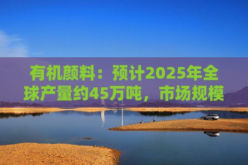 有机颜料：预计2025年全球产量约45万吨，市场规模约60亿美元