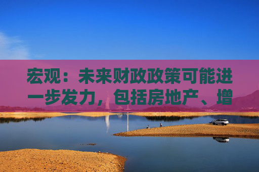 宏观：未来财政政策可能进一步发力，包括房地产、增强居民购买力、增加需求等政策