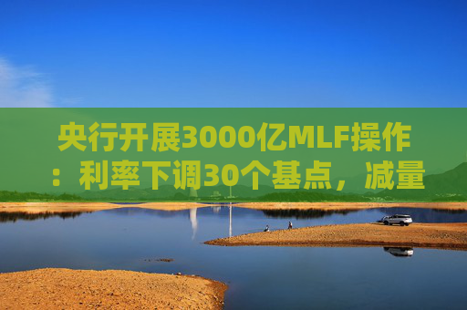 央行开展3000亿MLF操作：利率下调30个基点，减量续作、配合降准