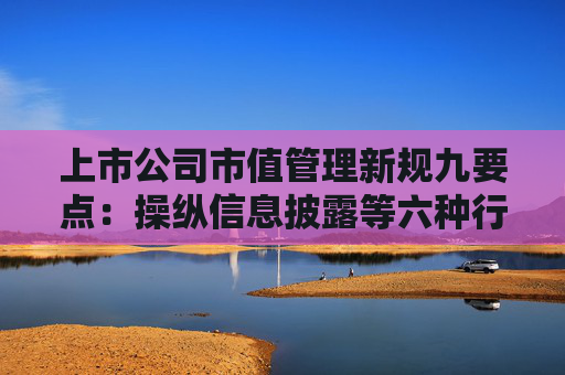 上市公司市值管理新规九要点：操纵信息披露等六种行为被明令禁止