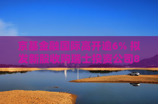 京基金融国际高开逾6% 拟发新股收购瑞士投资公司8.33%股权  第1张