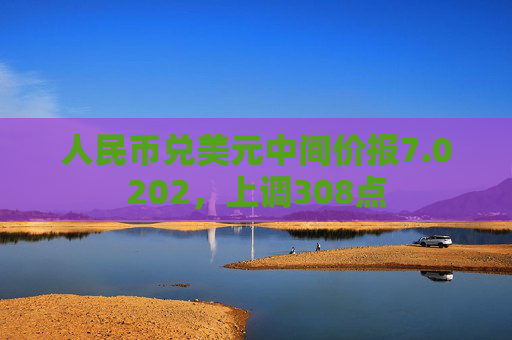 人民币兑美元中间价报7.0202，上调308点