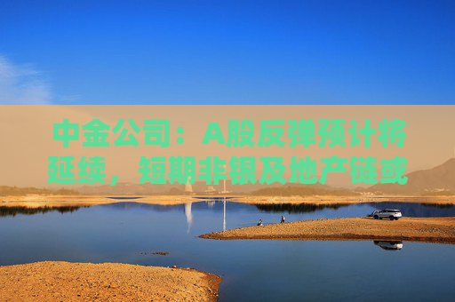 中金公司：A股反弹预计将延续，短期非银及地产链或有较好表现