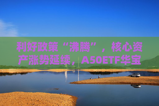 利好政策“沸腾”，核心资产涨势延续，A50ETF华宝（159596）盘中大涨