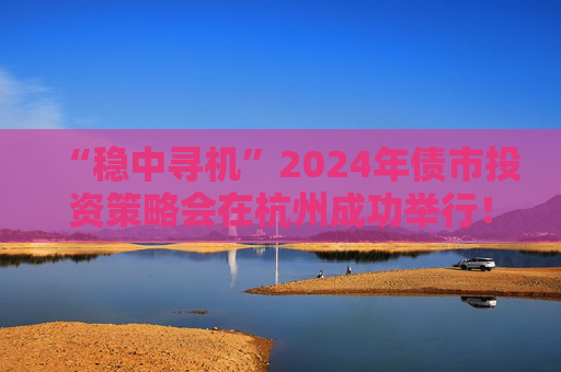 “稳中寻机”2024年债市投资策略会在杭州成功举行！干货集锦在这里  第1张