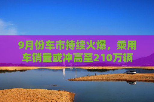 9月份车市持续火爆，乘用车销量或冲高至210万辆  第1张