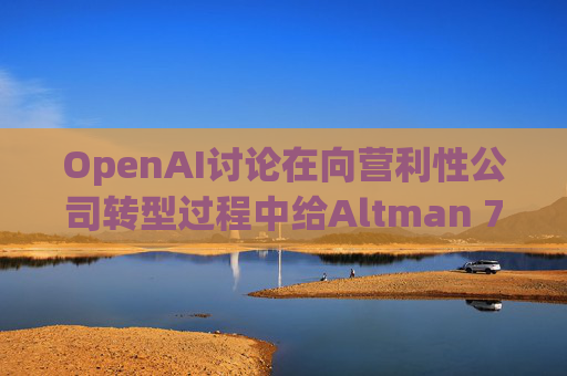 OpenAI讨论在向营利性公司转型过程中给Altman 7%的股份