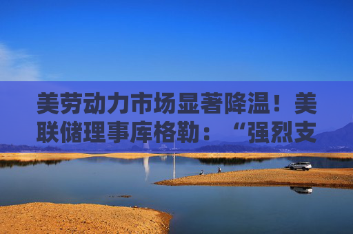 美劳动力市场显著降温！美联储理事库格勒：“强烈支持”降息50基点