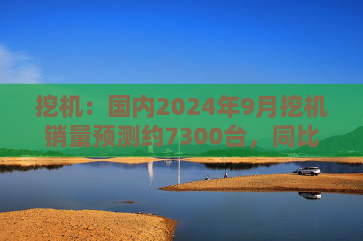 挖机：国内2024年9月挖机销量预测约7300台，同比增速17%