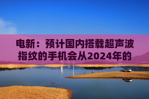 电新：预计国内搭载超声波指纹的手机会从2024年的不到1000万增长到2025年的4000~5000万台