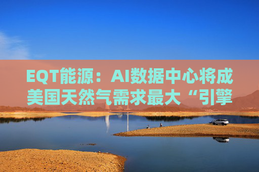 EQT能源：AI数据中心将成美国天然气需求最大“引擎”