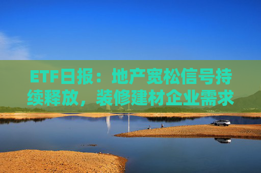 ETF日报：地产宽松信号持续释放，装修建材企业需求或有积极变化，关注基建ETF、钢铁ETF、建材ETF  第1张