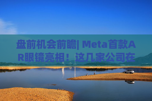 盘前机会前瞻| Meta首款AR眼镜亮相！这几家公司在微显示屏、眼镜电池领域与多家头部企业深度合作（附概念股）