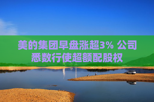 美的集团早盘涨超3% 公司悉数行使超额配股权  第1张