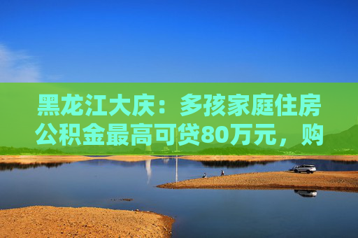 黑龙江大庆：多孩家庭住房公积金最高可贷80万元，购买现售新房取消评估价