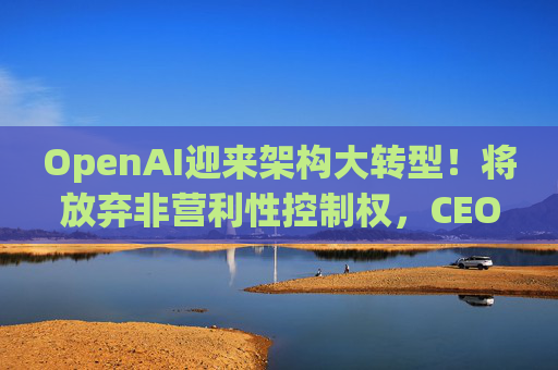 OpenAI迎来架构大转型！将放弃非营利性控制权，CEO奥特曼首获股权  第1张