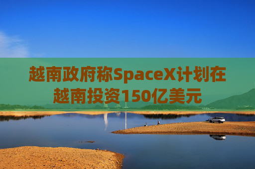 越南政府称SpaceX计划在越南投资150亿美元