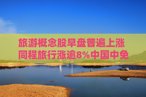 旅游概念股早盘普遍上涨 同程旅行涨逾8%中国中免涨逾6%