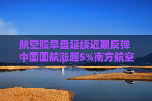 航空股早盘延续近期反弹 中国国航涨超5%南方航空涨超4%  第1张