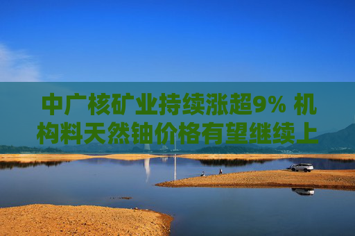 中广核矿业持续涨超9% 机构料天然铀价格有望继续上涨