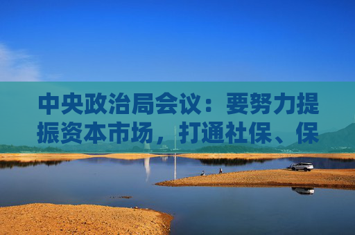 中央政治局会议：要努力提振资本市场，打通社保、保险、理财等资金入市堵点