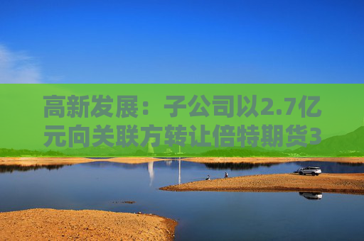 高新发展：子公司以2.7亿元向关联方转让倍特期货33.75%股权  第1张