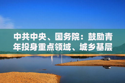 中共中央、国务院：鼓励青年投身重点领域、城乡基层和中小微企业就业创业  第1张