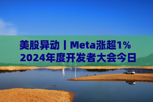 美股异动丨Meta涨超1%  2024年度开发者大会今日开幕