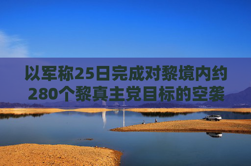 以军称25日完成对黎境内约280个黎真主党目标的空袭