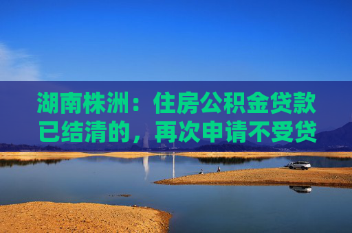 湖南株洲：住房公积金贷款已结清的，再次申请不受贷款次数限制  第1张