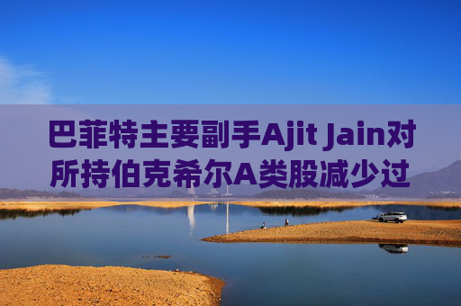 巴菲特主要副手Ajit Jain对所持伯克希尔A类股减少过半