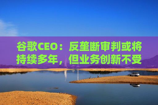 谷歌CEO：反垄断审判或将持续多年，但业务创新不受影响  第1张