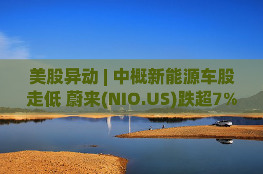 美股异动 | 中概新能源车股走低 蔚来(NIO.US)跌超7%