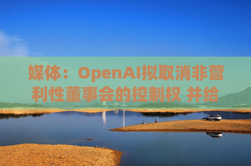 媒体：OpenAI拟取消非营利性董事会的控制权 并给予奥尔特曼股权  第1张