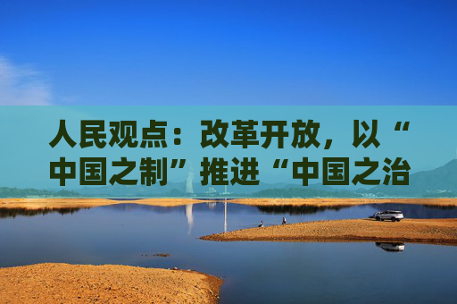 人民观点：改革开放，以“中国之制”推进“中国之治”  第1张