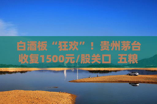 白酒板“狂欢”！贵州茅台收复1500元/股关口  五粮液、泸州老窖、山西汾酒等17只个股涨停