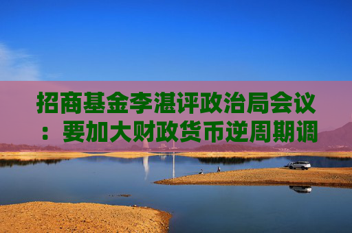 招商基金李湛评政治局会议：要加大财政货币逆周期调节力度 后续在房地产供求和价格层面可能采取更大措施  第1张