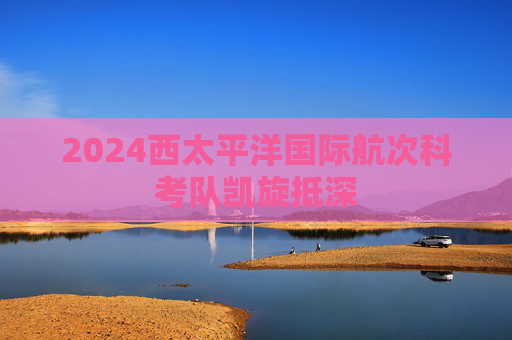 2024西太平洋国际航次科考队凯旋抵深