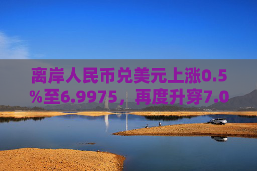 离岸人民币兑美元上涨0.5%至6.9975，再度升穿7.00大关。