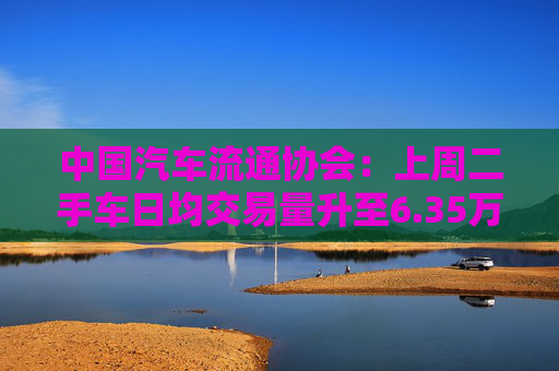 中国汽车流通协会：上周二手车日均交易量升至6.35万辆，环比增长1.32%