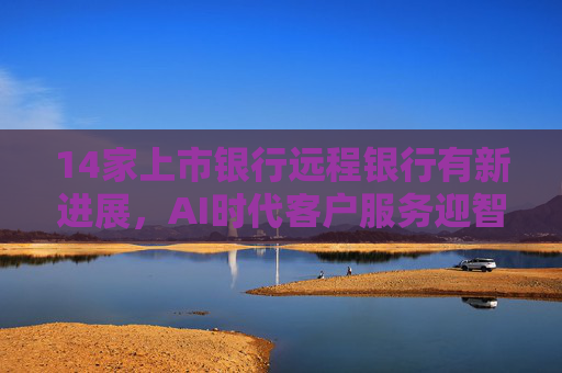 14家上市银行远程银行有新进展，AI时代客户服务迎智能化新命题  第1张