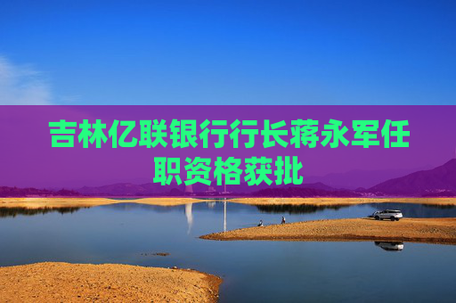 吉林亿联银行行长蒋永军任职资格获批