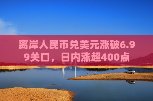 离岸人民币兑美元涨破6.99关口，日内涨超400点