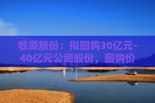 牧原股份：拟回购30亿元-40亿元公司股份，回购价不超58.6元/股