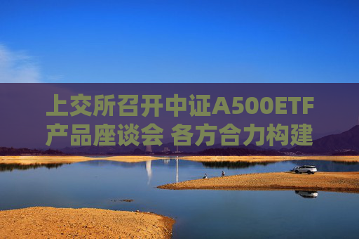 上交所召开中证A500ETF产品座谈会 各方合力构建完善指数化投资生态  第1张