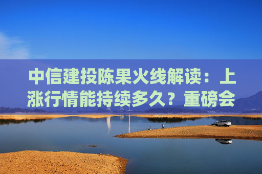 中信建投陈果火线解读：上涨行情能持续多久？重磅会议上政策有哪些亮点？(全文实录)  第1张