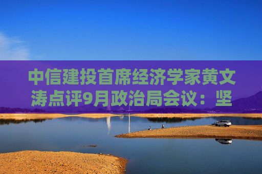 中信建投首席经济学家黄文涛点评9月政治局会议：坚定信心，凝聚共识，政策可期