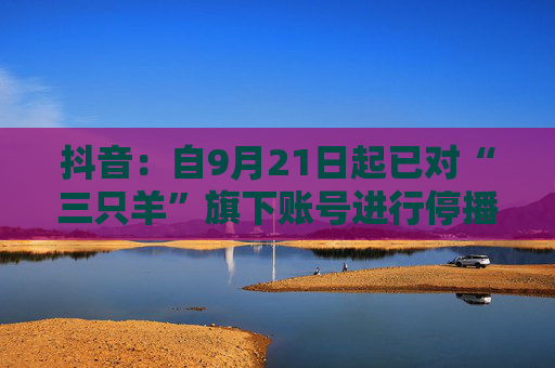 抖音：自9月21日起已对“三只羊”旗下账号进行停播处理，敦促整改妥善解决售后赔付