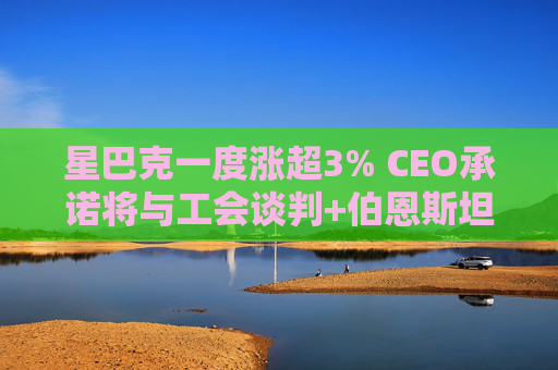 星巴克一度涨超3% CEO承诺将与工会谈判+伯恩斯坦上调评级至“跑赢大市”