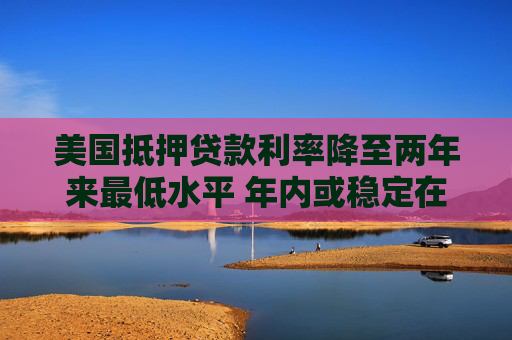 美国抵押贷款利率降至两年来最低水平 年内或稳定在6%-6.2%  第1张